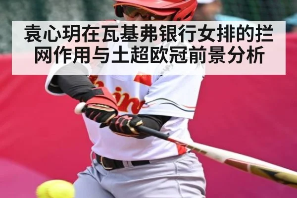 袁心玥在瓦基弗银行女排的拦网作用与土超欧冠前景分析
