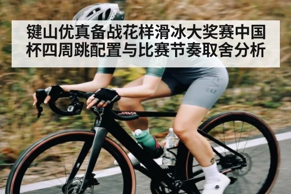 键山优真备战花样滑冰大奖赛中国杯四周跳配置与比赛节奏取舍分析