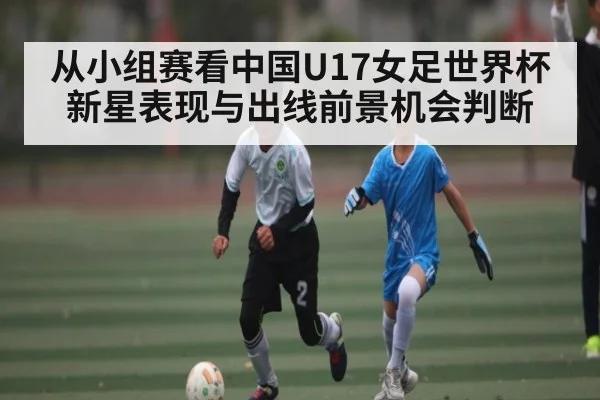 从小组赛看中国U17女足世界杯新星表现与出线前景机会判断